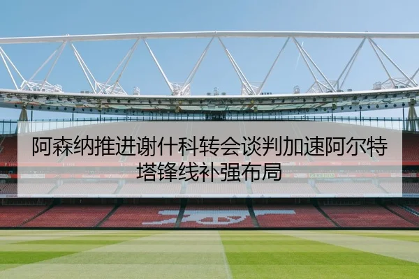 阿森纳推进谢什科转会谈判加速阿尔特塔锋线补强布局