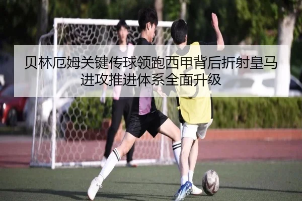 贝林厄姆关键传球领跑西甲背后折射皇马进攻推进体系全面升级
