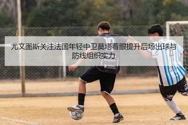尤文图斯关注法国年轻中卫莫塔着眼提升后场出球与防线组织实力